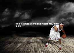 B体育-挑战欧洲强队：中国女足蓄力备战世界杯，中国女足 欧洲