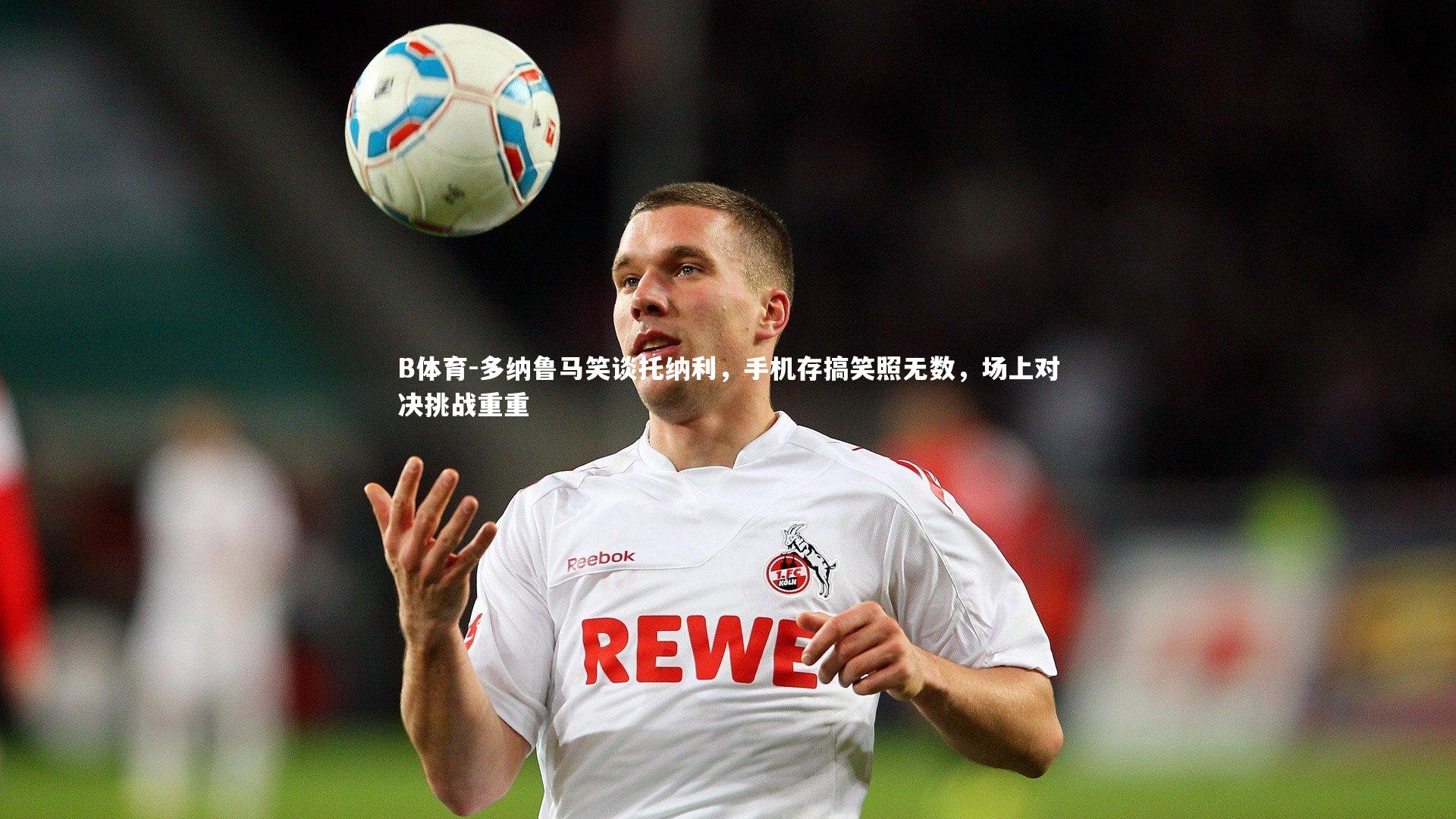 多纳鲁马笑谈托纳利，手机存搞笑照无数，场上对决挑战重重